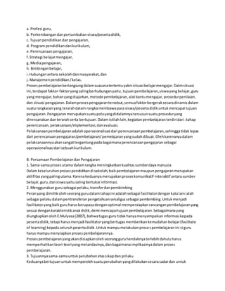 a. Profesi guru, 
b. Perkembangan dan pertumbuhan siswa/peserta didik, 
c. Tujuan pendidikan dan pengajaran, 
d. Program pendidikan dan kurikulum, 
e. Perencanaan pengajaran, 
f. Strategi belajar mengajar, 
g. Media pengajaran, 
h. Bimbingan belajar, 
i. Hubungan antara sekolah dan masyarakat, dan 
j. Manajemen pendidikan / kelas. 
Proses pembelajaran berlangsung dalam suasana tertentu yakni situasi belajar mengajar. Dalm situasi 
ini, terdapat faktor-faktor yang saling berhubungan yaitu ; tujuan pembelajaran, siswa yang belajar, guru 
yang mengajar, bahan yang diajarkan, metode pembelajaran, alat bantu mengajar, prosedur penilaian, 
dan situasi pengajaran. Dalam proses pengajaran tersebut, semua faktor bergerak secara dinamis dalam 
suatu rangkaian yang terarah dalam rangka membawa para siswa/peserta didik untuk mencapai tujuan 
pengajaran. Pengajaran merupakan suatu pola yang didalamnya tersusun suatu prosedur yang 
direncanakan dan terarah serta bertujuan. Dalam istilah lain, kegiatan pembelajaran terdiri dari : tahap 
perencanaan, pelaksanaan/implementasi, dan evaluasi. 
Pelaksanaan pembelajaran adalah operasionalisasi dari perencanaan pembelajaran, sehingga tidak lepas 
dari perencanaan pengajaran/pembelajaran/ pemelajaran yang sudah dibuat. Oleh karenanya dalam 
pelaksanaannya akan sangat tergantung pada bagaimana perencanaan pengajaran sebagai 
operasionalisasi dari sebuah kurikulum. 
B. Persamaan Pembelajaran dan Pengajaran 
1. Sama-sama proses utama dalam rangka meningkatkan kualitas sumber daya manusia 
Dalam keseluruhan proses pendidikan di sekolah, baik pembelajaran maupun pengajaran merupakan 
aktifitas yang paling utama. Karena keduanya merupakan proses komunikatif -interaktif antara sumber 
belajar, guru, dan siswa yaitu saling bertukar informasi. 
2. Menggunakan guru sebagai pelaku, transfer dan pembimbing 
Peran yang dimiliki oleh seorang guru dalam tahap ini adalah sebagai fasilitator dengan kata lain ialah 
sebagai pelaku dalam pentransferan pengetahuan sekaligus sebagai pembimbing. Untuk menjadi 
fasilitator yang baik guru harus berupaya dengan optimal mempersiapkan rancangan pembelajaran yang 
sesuai dengan karakteristik anak didik, demi mencapai tujuan pembelajaran. Sebagaimana yang 
diungkapkan oleh E.Mulyasa (2007), bahwa tugas guru tidak hanya menyampaikan informasi kepada 
peserta didik, tetapi harus menjadi fasilitator yang bertugas memberikan kemudahan belajar (facilitate 
of learning) kepada seluruh peserta didik. Untuk mampu melakukan proses pembelajaran ini si guru 
harus mampu menyiapkan proses pembelajarannya. 
Proses pembelajaran yang akan disiapkan oleh seorang guru hendaknya terlebih dahulu harus 
memperhatikan teori-teori yang melandasinya, dan bagaimana implikasinya dalam proses 
pembelajaran. 
3. Tujuannya sama-sama untuk perubahan atas sikap dan prilaku 
Keduanya bertujuan untuk memperoleh suatu perubahan yang dilakukan secara sadar dan untuk 
 