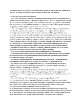 memperoleh sesuatu yang lebih baik dari sebelumnya dan menetap dalam tingkah laku sebagai akibat 
atau hasil dari pengalaman yang lalu dan latihan berinteraksi dengan lingkungannya. 
C. Perbedaan Pembelajaran dan Pengajaran 
1. Fokus usaha pada guru adalah pengajaran (teaching) berfokus mengajar(i) atau transfer kompetensi. 
Pembelajaran (intructional) adalah bagian dari mengajar dan untuk mendidik dengan karakter yang khas 
atau memandu atau membimbing siswa dalam satu kompetensi tertentu yang ditentukan dalam KTSP, 
yang menjadi pusat dalam pembelajaran adalah guru, sedangkan siswa adalah sebagai bawahan atau 
dianggap siswa tidak mengetahui apa-apa (komunikasi satu arah). 
2. Fokus hasil pengajaran siswa mampu mendapatkan suatu potensi dari RPP yang digariskan menurut 
kurikulum, fokusnya siswa biasa belajar mau, terampil dan membangkitkan kemauan belajar. 
Dari segi guru, proses tersebut dapat diamati secara tidak langsung. Artinya, proses belajar yang 
merupakan proses inteernal siswa tidak dapat diamati, tetapi dapat dipahami oleh guru. Proses tersebut 
”tampak” lewat perilaku siswa mempelajari bahan belajar. Perilaku tersebut tampak pada tindak-tindak 
belajar tentang beberapa mata pelajaran yang merupakan respon siswa terhadap tindak mengajar atau 
tindak pembelajaran dari guru. Perilaku belajar tersebut ada hubungannya dengan desain instruksional 
guru. Dalam desain intruksional, guru membuat tujuan instruksional khusus, atau sasaran belajar. 
Adapun hubungan pembelajaran dalam rangka emansipasi diri siswa menuju kemandirian adalah: 
1. Guru yang membuat desain instruksional memandang siswa sebagai partner yang memiliki asas 
emansipasi diri menuju kemandirian. Guru menyusun acara pembelajaran. 
2. Siswa memiliki latar pengalaman dan kemampuan awal dalam proses pembelajaran. 
3. Tujuan pembelajaran dalam desain instruksional dirumuskan oleh guru berdasarkan pertimbangan-pertimbangan 
tertentu. Tujuan pembelajaran tersebut juga merupakan sasaran belajar bagi siswa 
menurut pandangan dan rumusan guru. 
4. Kegiatan belajar-mengajar merupakan tindak pembelajaran guru di kelas. Tindak pembelajaran 
tersebut menggunakan bahan belajar, wujudnya adalah berbagai bidang studi di sekolah. 
5. Proses belajar merupakan hal yang dialammi oleh siswa, suatu respons terhadap segala acara 
pembelajaran yang diprogramkan oleh guru. Dalam proses ini, guru meningkatkan kemampuan-kemampuan 
kognitif, afektif dan psikomotoriknya. 
6. Perilaku siswa merupakan hasil proses belajar. Perilaku tersebut dapat berupa perilaku yang tak 
dikehendaki dan yang dikehendaki. Hanya perilaku-perilaku yang dikehendaki yang diperkuat 
7. hasil belajar merupakan suatu puncak proses belajar. Hasil belajar tersebut terjadi terutama berkat 
evaluasi guru. 
8. Setelah siswa lulus, berkat hasil belajar, siswa menyusun program belajar sendiri. 
Guru membuat desain instruksional yang berlaku bagi semua siswa dan juga merumuskan tujuan 
instruksional umum dan tujuan instruksional khusus. Tujuan instruksional khusus juga disebut sebagai 
sasaran belajar siswa, sebab rumusan tujuan tersebut diorientasikan bagi kepentingan siswa 
memperhitungkan pengetahuan awal dan kebutuhan belajar siswa. 
Dari segi guru, tujuan instruksional dan tujuan pembelajaran merupakan pedoman tindak belajar 
dengan acuan berbeda. Tujuan instruksional (umum dan khusus) dijabarkan dari kurikulum yang berlaku 
secara legal di sekolah. Tujuan kurikulum sekolah tersebut dijabarkan dari tujuan pendidikan nasional. 
Acuan tersebut, berarti juga mengaitka pada bahan belajar yang harus diajarkan oleh guru. 
 