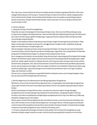 Dari segi siswa, sasaran belajar tersebut merupakan panduan belajar yang dapat diketahui oleh siswa 
sebagai akibat adanya informasi guru. Panduan belajar tersebut harus diikuti, sebab mengisyaratkan 
kriteria keberhasilan belajar. Karena keberhasilan belajar siswa merupakan prasyarat begi program 
belajar selanjutnya. Dengan keberhasilan belajar, maka siswa akan menyusun program belajar dan 
tujuan belajar sendiri. 
D. Dimensi Belajar 
1. Sikap dan Persepsi Positif tentang Belajar 
Sikap dan persepsi mempengaruhi kemampuan belajar siswa. Jika siswa memiliki pandangan yang 
kurang menyenangkan terhadap kelasnya, maka mereka tidak akan dapat belajar banyak; demikian pula 
jika siswa memiliki sikap negatif terhadap tugas-tugasnya di kelas maka perolehan belajarnya tidak 
sesuai dengan yang diinginkan. 
Mudah untuk dipahami bahwa sikap dan persepsi belajar sangat mempengaruhi proses belajar. Sikap 
dapat mempengaruhi belajar secara positif, sehingga belajar menjadi mudah, sebaliknya sikap juga 
dapat membuat belajar menjadi sangat sulit. 
Ada dua kategori sikap dan persepsi yang mempengaruhi belajar: (1) sikap dan persepsi tentang iklim 
(suasana) belajar, dan (2) sikap dan persepsi terhadap tugas-tugas kelas. Guru yang efektif memberikan 
penguatan terhadap kedua kategori itu dengan teknik yang jelas dan sesuai. 
Guru seyogyanya membantu menumbuhkan sikap, dan persepsi siswa yang positif terhadap iklim belajar 
dengan menekankan aspek-aspek internal siswa (suasana mental yang kondusif) daripada aspek-aspek 
eksternal. Aspek-aspek internal ini meliputi dua hal, yaitu (1) penerimaan oleh guru dan teman sekelas 
(kontak mata, penguatan, d1l), dan (2) kenyamanan suasana fisik di dalam kelas (perabot yang nyaman, 
aturan-aturan yang menyenangkan, dll). Guru dapat membantu menumbuhkan sikap dan persepsi yang 
positif terhadap tugas-tugas kelas dengan cara memberikan pemahaman akan nilai tugas, kejelasan 
tugas, dan kejelasan sumber. 
Elemen kunci untuk pembelajaran yang efektif adalah membantu siswa untuk mengembangkan sikap 
dan persepsi positif tentang belajar dan kelasnya. 
2. Berfikir Bagaimana Cara Memperoleh dan Mengintegrasikan Pengetahuan 
Membantu siswa untuk memperoleh pengetahuan baru, mengintegrasi-kannya dengan pengetahuan 
yang sudah mereka miliki, dan menyimpannya di dalam memori merupakan aspek penting lain dalam 
belajar. 
Ketika siswa belajar tentang informasi baru, mereka harus dituntun dalam menghubungkan 
pengetahuan baru tersebut dengan apa yang telah mereka ketahui, mengorganisasikan informasi 
tersebut, kemudian menjadikannya sebagai bagian pengetahuannya di Long-term Memory (LTM) yang 
dikatakan sebagai proses internalisasi. 
Dalam upaya memperoleh pengetahuan dan memahami sesuatu, umumnya manusia melakukan satu 
atau lebih metode untuk memperoleh pengetahuan. Secara garis besar, metode yang biasa dilakukan 
untuk memperoleh pengetahuan berjumlah empat metode. Keempat metode ini biasa disebut sebagai 
metode memperoleh pengetahuan atau methods of knowing, yaitu: 
1. Tenacity, yang dimaksud dengan metode tenacity adalah cara memperoleh pengetahuan yang 
dilakukan dengan sangat meyakini sesuatu, meski bisa jadi apa yang diyakininya belum tentu benar. 
 