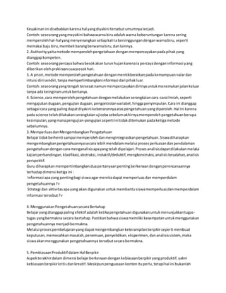 Keyakinan ini disebabkan karena hal yang diyakini tersebut umumnya terjadi. 
Contoh: seseorang yang meyakini bahwa warna biru adalah warna keberuntungan karena sering 
memperoleh hal-hal yang menyenangkan setiap kali ia bersinggungan dengan warna biru, seperti 
memakai baju biru, membeli barang berwarna biru, dan lainnya. 
2. Authority yaitu metode memperoleh pengetahuan dengan mempercayakan pada pihak yang 
dianggap kompeten. 
Contoh: seseorang percaya bahwa besok akan turun hujan karena ia percaya dengan informasi yang 
diberikan oleh prakiraan cuaca esok hari. 
3. A priori, metode memperoleh pengetahuan dengan menitikberatkan pada kemampuan nalar dan 
intuisi diri sendiri, tanpa mempertimbangkan informasi dari pihak luar. 
Contoh: seseorang yang tengah tersesat namun mempercayakan dirinya untuk menemukan jalan keluar 
tanpa ada keinginan untuk bertanya. 
4. Science, cara memperoleh pengetahuan dengan melakukan serangkaian cara-cara ilmiah, seperti 
mengajukan dugaan, pengujian dugaan, pengontrolan variabel, hingga penyimpulan. Cara ini dianggap 
sebagai cara yang paling dapat diyakini kebenarannya atas pengetahuan yang diperoleh. Hal ini karena 
pada science telah dilakukan serangkaian ujicoba sebelum akhirnya memperoleh pengetahuan berupa 
kesimpulan, yang mana pengujian-pengujian seperti ini tidak ditemukan pada ketiga metode 
sebelumnya. 
3. Memperluas dan Mengembangkan Pengetahuan 
Belajar tidak berhenti sampai memperoleh dan mengintegrasikan pengetahuan. Siswa diharapkan 
mengembangkan pengetahuannya secara lebih mendalam melalui proses perluasan dan pendalaman 
pengetahuan dengan cara menganalisis apa yang telah dipelajari. Proses analisis dapat dilakukan melalui 
kajian perbandingan, klasifikasi, abstraksi, induktif/deduktif, mengkonstruksi, analisis kesalahan, analisis 
perspektif. 
Guru diharapkan mempertimbangkan dua pertanyaan penting berkenaan dengan perencanaannya 
terhadap dimensi ketiga ini : 
Informasi apa yang penting bagi siswa agar mereka dapat memperluas dan memperdalam 
pengetahuannya ? 
Strategi dan aktivitas apa yang akan digunakan untuk membantu siswa memperluas dan memperdalam 
informasi tersebut ? 
4. Menggunakan Pengetahuan secara Bertahap 
Belajar yang dianggap paling efektif adalah ketika pengetahuan digunakan untuk menunjukkan tugas - 
tugas yang bermakna secara bertahap. Pastikan bahwa siswa memiliki kesempatan untuk menggunakan 
pengetahuannya menjadi bermakna. 
Melalui proses pembelajaran yang dapat mengembangkan keterampilan berpikir seperti membuat 
keputusan, memecahkan masalah, penemuan, penyelidikan, eksperimen, dan analisis sistem, maka 
siswa akan menggunakan pengetahuannya tersebut secara bermakna. 
5. Pembiasaan Produktif dalam Hal Berpikir 
Aspek terakhir dalam dimensi belajar berkenaan dengan kebiasaan berpikir yang produktif, yakni 
kebiasaan berpikir kritis dan kreatif. Meskipun penguasaan konten itu perlu, tetapi hal ini bukanlah 
 