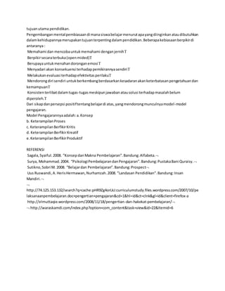 tujuan utama pendidikan. 
Pengembangan mental pembiasaan di mana siswa belajar menurut apa yang diinginkan atau dibutuhkan 
dalam kehidupannya merupakan tujuan terpenting dalam pendidikan. Beberapa kebiasaan berpikir di 
antaranya : 
Memahami dan mencoba untuk memahami dengan jernih 
Berpikir secara terbuka (open mided) 
Berupaya untuk menahan dorongan emosi 
Menyadari akan konsekuensi terhadap pemikirannya sendiri  
Melakukan evaluasi terhadap efektivitas perilaku 
Mendorong diri sendiri untuk berkembang berdasarkan kesadaran akan keterbatasan pengetahuan dan 
kemampuan 
Konsisten terlibat dalam tugas-tugas meskipun jawaban atau solusi terhadap masalah belum 
diperoleh. 
Dari sikap dan persepsi positif tentang belajar di atas, yang mendorong munculnya model-model 
pengajaran. 
Model Pengajarannya adalah: a. Konsep 
b. Keterampilan Proses 
c. Keterampilan Berfikir Kritis 
d. Keterampilan Berfikir Kreatif 
e. Keterampilan Berfikir Produktif 
REFERENSI 
Sagala, Syaiful. 2008. ”Konsep dan Makna Pembelajaran”. Bandung: Alfabeta. 
Surya, Mohammad. 2004. “Psikologi Pembelajaran dan Pengajaran”. Bandung: Pustaka Bani Quraisy.  
Sutikno, Sobri M. 2008. “Belajar dan Pembelajaran”. Bandung: Prospect 
Uus Ruswandi, A. Heris Hermawan, Nurhamzah. 2008. ”Landasan Pendidikan”. Bandung: Insan 
Mandiri. 
 
http://74.125.153.132/search?q=cache:pHR9Zg4orLkJ:curriculumstudy.files.wordpress.com/2007/10/pe 
laksanaanpembelajaran.doc+pengertian+pengajaran&cd=1&hl=id&ct=clnk&gl=id&client=firefox-a 
http://elmuttaqie.wordpress.com/2008/11/18/pengertian-dan-hakekat-pembelajaran/ 
 http://waraskamdi.com/index.php?option=com_content&task=view&id=22&Itemid=6 
