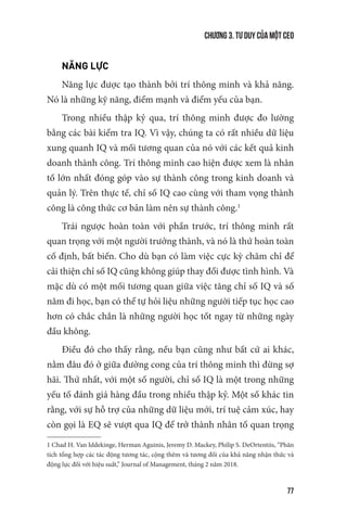 Chương 3. Tư duy của một CEO
77
NĂNG LỰC
Năng lực được tạo thành bởi trí thông minh và khả năng.
Nó là những kỹ năng, điểm mạnh và điểm yếu của bạn.
Trong nhiều thập kỷ qua, trí thông minh được đo lường
bằng các bài kiểm tra IQ. Vì vậy, chúng ta có rất nhiều dữ liệu
xung quanh IQ và mối tương quan của nó với các kết quả kinh
doanh thành công. Trí thông minh cao hiện được xem là nhân
tố lớn nhất đóng góp vào sự thành công trong kinh doanh và
quản lý. Trên thực tế, chỉ số IQ cao cùng với tham vọng thành
công là công thức cơ bản làm nên sự thành công.1
Trái ngược hoàn toàn với phần trước, trí thông minh rất
quan trọng với một người trưởng thành, và nó là thứ hoàn toàn
cố định, bất biến. Cho dù bạn có làm việc cực kỳ chăm chỉ để
cải thiện chỉ số IQ cũng không giúp thay đổi được tình hình. Và
mặc dù có một mối tương quan giữa việc tăng chỉ số IQ và số
năm đi học, bạn có thể tự hỏi liệu những người tiếp tục học cao
hơn có chắc chắn là những người học tốt ngay từ những ngày
đầu không.
Điều đó cho thấy rằng, nếu bạn cũng như bất cứ ai khác,
nằm đâu đó ở giữa đường cong của trí thông minh thì đừng sợ
hãi. Thứ nhất, với một số người, chỉ số IQ là một trong những
yếu tố đánh giá hàng đầu trong nhiều thập kỷ. Một số khác tin
rằng, với sự hỗ trợ của những dữ liệu mới, trí tuệ cảm xúc, hay
còn gọi là EQ sẽ vượt qua IQ để trở thành nhân tố quan trọng
1 Chad H. Van Iddekinge, Herman Aguinis, Jeremy D. Mackey, Philip S. DeOrtentiis, “Phân
tích tổng hợp các tác động tương tác, cộng thêm và tương đối của khả năng nhận thức và
động lực đối với hiệu suất,” Journal of Management, tháng 2 năm 2018.
 