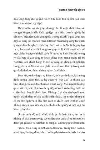 Chương 3. Tư duy của một CEO
79
họa sống động cho sự mơ hồ cố hữu luôn tồn tại khi bạn điều
hành một doanh nghiệp.
Thoạt nhìn, sự sáng tạo dường như là một khởi điểm tốt
trong những ngày đầu khởi nghiệp, tuy nhiên, doanh nghiệp lại
cần một “siêu tầm nhìn của người trưởng thành” ở giai đoạn sau
này. Sự sáng tạo mặc dù hiếm khi xuất hiện trong công tác quản
lý ở các doanh nghiệp nhỏ, tuy nhiên nó lại là đặc tính giúp tạo
ra sự hiệu quả và chất lượng trong quản lý. Giải quyết vấn đề
một cách sáng tạo chính là cách để tạo ra sự khác biệt giữa công
ty của bạn và các công ty khác, đồng thời mang thêm giá trị
vượt trội đến khách hàng. Vì vậy, sự sáng tạo không chỉ giới hạn
trong phạm vi đổi mới sản phẩm mà nó còn tồn tại trong mỗi
quyết định được đưa ra hàng ngày của tổ chức.
Trên hết, tư duy logic, sự kiên trì, tính quyết đoán, khả năng
định hướng thành tích, sự lạc quan và “mặt dày” là những đặc
tính chung của các doanh nhân thành công. Mọi người thường
quan sát thấy các chủ doanh nghiệp nhỏ có xu hướng thiên về
chiến thuật hơn là chiến lược. Không có gì xấu nếu bạn là một
người thành thạo ở khía cạnh chiến thuật, tuy nhiên những ai
có thể suy nghĩ và tư duy một cách có chiến lược sẽ nhận được
những lợi ích của việc điều hành doanh nghiệp ở một cấp độ
hoàn toàn khác.
Ở một mức độ nhất định, tính quyết đoán và sự tự tin là
những tố chất quan trọng, tuy nhiên trên thực tế, sự tự mãn và
đánh giá quá cao về bản thân rõ ràng lại là những yếu tố tiêu cực.
Sự cầu toàn cũng là một yếu tố tiêu cực. Trong kinh doanh,
hành động thường được khen thưởng dựa trên mức độ hoàn hảo
 