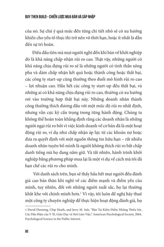 buy then build - Chiến lược mua bán và sáp nhập
80
của nó. Sự chú ý quá mức đến từng chi tiết nhỏ sẽ có xu hướng
khiến cho yếu tố thực thi trở nên vô thời hạn, hoặc ít nhất là dẫn
đến sự trì hoãn.
Điều đầu tiên mà mọi người nghĩ đến khi bàn về khởi nghiệp
đó là khả năng chấp nhận rủi ro cao. Thật vậy, những người có
khả năng chịu đựng rủi ro sẽ là những người có tinh thần xông
pha và dám chấp nhận kết quả hoặc thành công hoặc thất bại,
các công ty start-up cũng thường theo đuổi mô hình rủi ro cao
– lợi nhuận cao. Hầu hết các công ty start-up đều thất bại, và
những ai có khả năng chịu đựng rủi ro cao, thường có xu hướng
rơi vào trường hợp thất bại này. Những doanh nhân thành
công thường thích đương đầu với một mức độ rủi ro nhất định,
nhưng vẫn cực kỳ cẩn trọng trong từng hành động. Chúng ta
không thể hoàn toàn khẳng định rằng các doanh nhân là những
người ngại rủi ro bởi vì việc kinh doanh về cơ bản đã là một hoạt
động rủi ro, ví dụ như chấp nhận áp lực từ các khoản nợ hoặc
đưa ra quyết định với một nguồn thông tin hữu hạn – rất nhiều
doanh nhân tuyên bố mình là người không thích rủi ro bất chấp
danh tiếng mà họ đang nắm giữ. Và tất nhiên, hành trình khởi
nghiệp bằng phương pháp mua lại là một ví dụ về cách mà tôi đã
hạn chế các rủi ro cho mình.
Với danh sách trên, bạn sẽ thấy hầu hết mọi người đều đánh
giá cao bản thân khi nghĩ về các điểm mạnh và điểm yếu của
mình, tuy nhiên, đối với những người xuất sắc, họ lại thường
khắt khe với chính mình hơn.1
Vì vậy, tôi luôn đề nghị hãy thuê
một công ty chuyên nghiệp để thực hiện hoạt động đánh giá, họ
1 David Dunning, Chip Heath, and Jerry M. Suls, “Bản Tự Kiểm Điểm Những Thiếu Sót,
Các Dấu Hiệu của Y Tế, Giáo Dục và Nơi Làm Việc,” American Psychological Society, 2004.
Psychological Science in the Public Interest.
 
