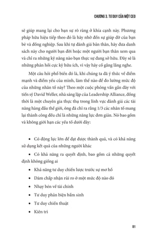 Chương 3. Tư duy của một CEO
81
sẽ giúp mang lại cho bạn sự rõ ràng ở khía cạnh này. Phương
pháp hữu hiệu tiếp theo đó là hãy nhờ đến sự giúp đỡ của bạn
bè và đồng nghiệp. Sau khi tự đánh giá bản thân, hãy đưa danh
sách này cho người bạn đời hoặc một người bạn thân xem qua
và chỉ ra những kỹ năng nào bạn thực sự đang sở hữu. Đây sẽ là
những phản hồi cực kỳ hữu ích, vì vậy hãy cố gắng lắng nghe.
Một câu hỏi phổ biến đó là, khi chúng ta đã ý thức về điểm
mạnh và điểm yếu của mình, làm thế nào để đo lường mức độ
của những nhân tố này? Theo một cuộc phỏng vấn gần đây với
tiến sỹ David Weller, nhà sáng lập của Leadership Alliance, đồng
thời là một chuyên gia thực thụ trong lĩnh vực đánh giá các tài
năng hàng đầu thế giới, ông đã chỉ ra rằng 1/3 các nhân tố mang
lại thành công đều chỉ là những năng lực đơn giản. Nó bao gồm
và không giới hạn các yếu tố dưới đây:
•	 Có động lực lớn để đạt được thành quả, và có khả năng
sử dụng kết quả của những người khác
•	 Có khả năng ra quyết định, bao gồm cả những quyết
định không giống ai
•	 Khả năng tư duy chiến lược trước sự mơ hồ
•	 Dám chấp nhận rủi ro ở một mức độ nào đó
•	 Nhạy bén về tài chính
•	 Tư duy phản biện bẩm sinh
•	 Tư duy chiến thuật
•	 Kiên trì
 