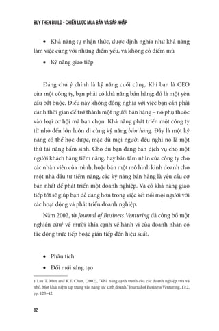 buy then build - Chiến lược mua bán và sáp nhập
82
•	 Khả năng tự nhận thức, được định nghĩa như khả năng
làm việc cùng với những điểm yếu, và không có điểm mù
•	 Kỹ năng giao tiếp
Đáng chú ý chính là kỹ năng cuối cùng. Khi bạn là CEO
của một công ty, bạn phải có khả năng bán hàng; đó là một yêu
cầu bắt buộc. Điều này không đồng nghĩa với việc bạn cần phải
dành thời gian để trở thành một người bán hàng – nó phụ thuộc
vào loại cơ hội mà bạn chọn. Khả năng phát triển một công ty
từ nhỏ đến lớn luôn đi cùng kỹ năng bán hàng. Đây là một kỹ
năng có thể học được, mặc dù mọi người đều nghĩ nó là một
thứ tài năng bẩm sinh. Cho dù bạn đang bán dịch vụ cho một
người khách hàng tiềm năng, hay bán tầm nhìn của công ty cho
các nhân viên của mình, hoặc bán một mô hình kinh doanh cho
một nhà đầu tư tiềm năng, các kỹ năng bán hàng là yêu cầu cơ
bản nhất để phát triển một doanh nghiệp. Và có khả năng giao
tiếp tốt sẽ giúp bạn dễ dàng hơn trong việc kết nối mọi người với
các hoạt động và phát triển doanh nghiệp.
Năm 2002, tờ Journal of Business Venturing đã công bố một
nghiên cứu1
về mười khía cạnh về hành vi của doanh nhân có
tác động trực tiếp hoặc gián tiếp đến hiệu suất.
•	 Phân tích
•	 Đổi mới sáng tạo
1 Lau T. Man and K.F. Chan, (2002), “Khả năng cạnh tranh của các doanh nghiệp vừa và
nhỏ. Một khái niệm tập trung vào năng lực kinh doanh,” Journal of Business Venturing, 17:2,
pp. 123–42.
 