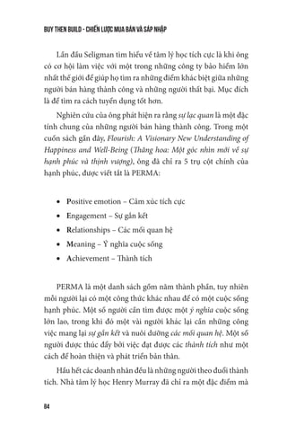 buy then build - Chiến lược mua bán và sáp nhập
84
Lần đầu Seligman tìm hiểu về tâm lý học tích cực là khi ông
có cơ hội làm việc với một trong những công ty bảo hiểm lớn
nhất thế giới để giúp họ tìm ra những điểm khác biệt giữa những
người bán hàng thành công và những người thất bại. Mục đích
là để tìm ra cách tuyển dụng tốt hơn.
Nghiên cứu của ông phát hiện ra rằng sự lạc quan là một đặc
tính chung của những người bán hàng thành công. Trong một
cuốn sách gần đây, Flourish: A Visionary New Understanding of
Happiness and Well-Being (Thăng hoa: Một góc nhìn mới về sự
hạnh phúc và thịnh vượng), ông đã chỉ ra 5 trụ cột chính của
hạnh phúc, được viết tắt là PERMA:
•	 Positive emotion – Cảm xúc tích cực
•	 Engagement – Sự gắn kết
•	 Relationships – Các mối quan hệ
•	 Meaning – Ý nghĩa cuộc sống
•	 Achievement – Thành tích
PERMA là một danh sách gồm năm thành phần, tuy nhiên
mỗi người lại có một công thức khác nhau để có một cuộc sống
hạnh phúc. Một số người cần tìm được một ý nghĩa cuộc sống
lớn lao, trong khi đó một vài người khác lại cần những công
việc mang lại sự gắn kết và nuôi dưỡng các mối quan hệ. Một số
người được thúc đẩy bởi việc đạt được các thành tích như một
cách để hoàn thiện và phát triển bản thân.
Hầu hết các doanh nhân đều là những người theo đuổi thành
tích. Nhà tâm lý học Henry Murray đã chỉ ra một đặc điểm mà
 