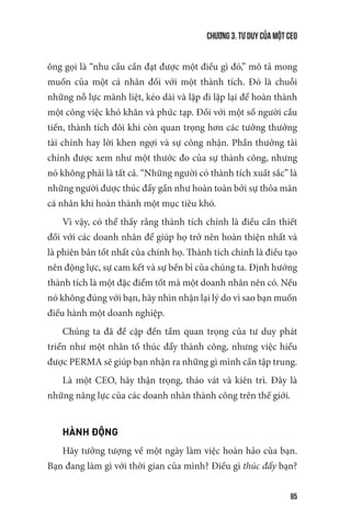 Chương 3. Tư duy của một CEO
85
ông gọi là “nhu cầu cần đạt được một điều gì đó,” mô tả mong
muốn của một cá nhân đối với một thành tích. Đó là chuỗi
những nỗ lực mãnh liệt, kéo dài và lặp đi lặp lại để hoàn thành
một công việc khó khăn và phức tạp. Đối với một số người cầu
tiến, thành tích đôi khi còn quan trọng hơn các tưởng thưởng
tài chính hay lời khen ngợi và sự công nhận. Phần thưởng tài
chính được xem như một thước đo của sự thành công, nhưng
nó không phải là tất cả. “Những người có thành tích xuất sắc” là
những người được thúc đẩy gần như hoàn toàn bởi sự thỏa mãn
cá nhân khi hoàn thành một mục tiêu khó.
Vì vậy, có thể thấy rằng thành tích chính là điều cần thiết
đối với các doanh nhân để giúp họ trở nên hoàn thiện nhất và
là phiên bản tốt nhất của chính họ. Thành tích chính là điều tạo
nên động lực, sự cam kết và sự bền bỉ của chúng ta. Định hướng
thành tích là một đặc điểm tốt mà một doanh nhân nên có. Nếu
nó không đúng với bạn, hãy nhìn nhận lại lý do vì sao bạn muốn
điều hành một doanh nghiệp.
Chúng ta đã đề cập đến tầm quan trọng của tư duy phát
triển như một nhân tố thúc đẩy thành công, nhưng việc hiểu
được PERMA sẽ giúp bạn nhận ra những gì mình cần tập trung.
Là một CEO, hãy thận trọng, tháo vát và kiên trì. Đây là
những năng lực của các doanh nhân thành công trên thế giới.
HÀNH ĐỘNG
Hãy tưởng tượng về một ngày làm việc hoàn hảo của bạn.
Bạn đang làm gì với thời gian của mình? Điều gì thúc đẩy bạn?
 