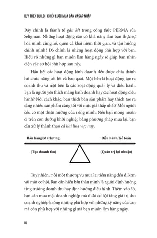 buy then build - Chiến lược mua bán và sáp nhập
86
Đây chính là thành tố gắn kết trong công thức PERMA của
Seligman. Những hoạt động nào có khả năng làm bạn thực sự
hòa mình cùng nó, quên cả khái niệm thời gian, và tận hưởng
chính mình? Đó chính là những hoạt động phù hợp với bạn.
Hiểu rõ những gì bạn muốn làm hàng ngày sẽ giúp bạn nhận
diện các cơ hội phù hợp sau này.
Hầu hết các hoạt động kinh doanh đều được chia thành
hai chức năng cốt lõi và bao quát. Một bên là hoạt động tạo ra
doanh thu và một bên là các hoạt động quản lý và điều hành.
Bạn là người yêu thích mảng kinh doanh hay các hoạt động điều
hành? Nói cách khác, bạn thích bán sản phẩm hay thích tạo ra
càng nhiều sản phẩm càng tốt với mức giá thấp nhất? Mỗi người
đều có một thiên hướng của riêng mình. Nếu bạn mong muốn
đi trên con đường khởi nghiệp bằng phương pháp mua lại, bạn
cần xử lý thành thạo cả hai lĩnh vực này.
Bán hàng/Marketing Đi u hành/K toán
(T o doanh thu) (Qu n tr l i nhu n)
Tuy nhiên, mỗi một thương vụ mua lại tiềm năng đều đi kèm
với một cơ hội. Bạn cần hiểu bản thân mình là người định hướng
tăng trưởng doanh thu hay định hướng điều hành. Thêm vào đó,
bạn cần mua một doanh nghiệp mà ở đó cơ hội tăng giá trị cho
doanh nghiệp không những phù hợp với những kỹ năng của bạn
mà còn phù hợp với những gì mà bạn muốn làm hàng ngày.
 