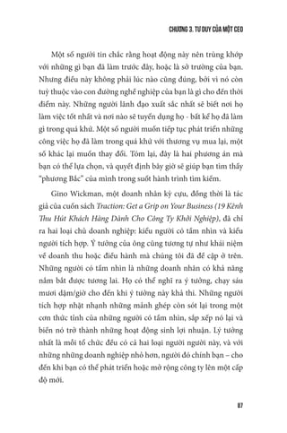 Chương 3. Tư duy của một CEO
87
Một số người tin chắc rằng hoạt động này nên trùng khớp
với những gì bạn đã làm trước đây, hoặc là sở trường của bạn.
Nhưng điều này không phải lúc nào cũng đúng, bởi vì nó còn
tuỳ thuộc vào con đường nghề nghiệp của bạn là gì cho đến thời
điểm này. Những người lãnh đạo xuất sắc nhất sẽ biết nơi họ
làm việc tốt nhất và nơi nào sẽ tuyển dụng họ - bất kể họ đã làm
gì trong quá khứ. Một số người muốn tiếp tục phát triển những
công việc họ đã làm trong quá khứ với thương vụ mua lại, một
số khác lại muốn thay đổi. Tóm lại, đây là hai phương án mà
bạn có thể lựa chọn, và quyết định bây giờ sẽ giúp bạn tìm thấy
“phương Bắc” của mình trong suốt hành trình tìm kiếm.
Gino Wickman, một doanh nhân kỳ cựu, đồng thời là tác
giả của cuốn sách Traction: Get a Grip on Your Business (19 Kênh
Thu Hút Khách Hàng Dành Cho Công Ty Khởi Nghiệp), đã chỉ
ra hai loại chủ doanh nghiệp: kiểu người có tầm nhìn và kiểu
người tích hợp. Ý tưởng của ông cũng tương tự như khái niệm
về doanh thu hoặc điều hành mà chúng tôi đã đề cập ở trên.
Những người có tầm nhìn là những doanh nhân có khả năng
nắm bắt được tương lai. Họ có thể nghĩ ra ý tưởng, chạy sáu
mươi dặm/giờ cho đến khi ý tưởng này khả thi. Những người
tích hợp nhặt nhạnh những mảnh ghép còn sót lại trong một
cơn thức tỉnh của những người có tầm nhìn, sắp xếp nó lại và
biến nó trở thành những hoạt động sinh lợi nhuận. Lý tưởng
nhất là mỗi tổ chức đều có cả hai loại người người này, và với
những những doanh nghiệp nhỏ hơn, người đó chính bạn – cho
đến khi bạn có thể phát triển hoặc mở rộng công ty lên một cấp
độ mới.
 
