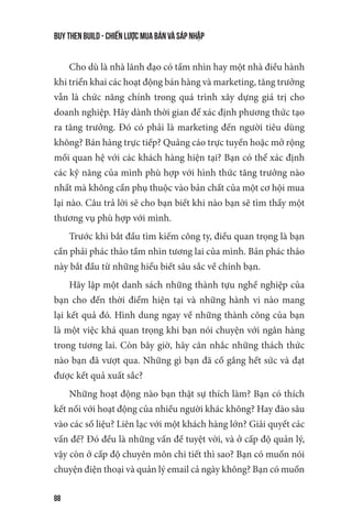 buy then build - Chiến lược mua bán và sáp nhập
88
Cho dù là nhà lãnh đạo có tầm nhìn hay một nhà điều hành
khi triển khai các hoạt động bán hàng và marketing, tăng trưởng
vẫn là chức năng chính trong quá trình xây dựng giá trị cho
doanh nghiệp. Hãy dành thời gian để xác định phương thức tạo
ra tăng trưởng. Đó có phải là marketing đến người tiêu dùng
không? Bán hàng trực tiếp? Quảng cáo trực tuyến hoặc mở rộng
mối quan hệ với các khách hàng hiện tại? Bạn có thể xác định
các kỹ năng của mình phù hợp với hình thức tăng trưởng nào
nhất mà không cần phụ thuộc vào bản chất của một cơ hội mua
lại nào. Câu trả lời sẽ cho bạn biết khi nào bạn sẽ tìm thấy một
thương vụ phù hợp với mình.
Trước khi bắt đầu tìm kiếm công ty, điều quan trọng là bạn
cần phải phác thảo tầm nhìn tương lai của mình. Bản phác thảo
này bắt đầu từ những hiểu biết sâu sắc về chính bạn.
Hãy lập một danh sách những thành tựu nghề nghiệp của
bạn cho đến thời điểm hiện tại và những hành vi nào mang
lại kết quả đó. Hình dung ngay về những thành công của bạn
là một việc khá quan trọng khi bạn nói chuyện với ngân hàng
trong tương lai. Còn bây giờ, hãy cân nhắc những thách thức
nào bạn đã vượt qua. Những gì bạn đã cố gắng hết sức và đạt
được kết quả xuất sắc?
Những hoạt động nào bạn thật sự thích làm? Bạn có thích
kết nối với hoạt động của nhiều người khác không? Hay đào sâu
vào các số liệu? Liên lạc với một khách hàng lớn? Giải quyết các
vấn đề? Đó đều là những vấn đề tuyệt vời, và ở cấp độ quản lý,
vậy còn ở cấp độ chuyên môn chi tiết thì sao? Bạn có muốn nói
chuyện điện thoại và quản lý email cả ngày không? Bạn có muốn
 