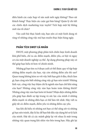 Chương 3. Tư duy của một CEO
89
điều hành các cuộc họp về sản xuất mỗi ngày không? Theo sát
khách hàng? Thực hiện các cuộc gọi bán hàng? Quản lý chi tiết
các chiến dịch marketing trực tuyến? Tích hợp một hệ thống
mới vào tổ chức?
Vào cuối bài thực hành này, bạn nên có một hình dung rõ
ràng về những công việc mà bạn muốn thực hiện hàng ngày.
PHÂN TÍCH SWOT CÁ NHÂN
SWOT, một phương pháp phân tích chiến lược kinh doanh
khá phổ biến, chỉ ra các điểm mạnh, điểm yếu, cơ hội và nguy
cơ của một doanh nghiệp cụ thể. Áp dụng phương pháp này có
thể giúp bạn hiểu rõ hơn về chính mình.
Những gì bạn tìm ra ở đoạn cuối có thể được quy về tập hợp
những điểm mạnh của bạn, vậy còn những điểm yếu thì sao?
Quan trọng không kém so với việc biết bạn giỏi ở đâu, thích làm
gì, bạn cũng nên biết những công việc gì bạn nên tránh? Những
lĩnh vực, công việc hay thậm chí là ngành nào hạn chế khả năng
của bạn? Những công việc nào bạn hoàn toàn không thích?
Những công việc nào bạn luôn trì hoãn? Nhận diện những điểm
yếu giúp bạn dành sự tập trung và sức lực của mình ở những
điểm mạnh và những điều bạn có thể làm tốt nhất. Hãy viết ra
giấy tất cả: điểm mạnh, điểm yếu và những điểm cực yếu.
Sau khi đã hiểu rõ những nơi bạn có thể sống sót và những
gì bạn nên tránh, đây là lúc để bạn bắt đầu xây dựng hồ sơ lý lịch
của mình. Đặt tất cả các mảnh ghép lại với nhau là một trong
những việc quan trọng khi nhìn vào bên trong bạn. Hãy ghi lại
 