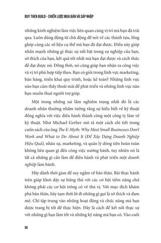 buy then build - Chiến lược mua bán và sáp nhập
90
những kinh nghiệm làm việc liên quan cùng vị trí mà bạn đã trải
qua. Luôn dùng động từ chủ động để nói về các thành tựu, lồng
ghép cùng các số liệu cụ thể mà bạn đã đạt được. Điều này giúp
nhấn mạnh những gì thực sự nổi bật trong sự nghiệp của bạn,
sở thích của bạn, kết quả tốt nhất mà bạn đạt được và cách thức
để đạt được nó. Đồng thời, nó cũng giúp bạn nhận ra công việc
và vị trí phù hợp tiếp theo. Bạn có giỏi trong lĩnh vực marketing,
bán hàng, triển khai quy trình, hoặc kế toán? Những lĩnh vực
nào bạn cảm thấy thoải mái để phát triển và những lĩnh vực nào
bạn muốn thuê người trợ giúp.
Một trong những sai lầm nghiêm trọng nhất đó là các
doanh nhân thường nhầm tưởng rằng sự hiểu biết về kỹ thuật
đồng nghĩa với việc điều hành thành công một công ty làm về
kỹ thuật. Như Michael Gerber mô tả một cách chi tiết trong
cuốn sách của ông The E-Myth: Why Most Small Businesses Don’t
Work and What to Do About It (Để Xây Dựng Doanh Nghiệp
Hiệu Quả), nhân sự, marketing, và quản lý dòng tiền hoàn toàn
không liên quan gì đến công việc nướng bánh, tuy nhiên nó là
tất cả những gì cần làm để điều hành và phát triển một doanh
nghiệp làm bánh.
Hãy dành thời gian để suy ngẫm về bản thân. Bài thực hành
trên giúp khơi dậy sự hứng thú với các cơ hội tiềm năng chứ
không phải các cơ hội trông có vẻ thú vị. Với mục đích khám
phá bản thân, hãy tạm thời lờ đi những gì gọi là sở thích và đam
mê. Chỉ tập trung vào những hoạt động và chức năng mà bạn
được trang bị tốt để thực hiện. Đây là cách để kết nối thực sự
với những gì bạn làm tốt và những kỹ năng mà bạn có. Vào cuối
 
