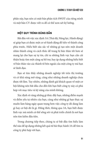 Chương 3. Tư duy của một CEO
91
phần này, bạn nên có một bản phân tích SWOT của riêng mình
và một bản CV được viết ra để có thể xem xét kỹ lưỡng.
MỘT QUY TRÌNH ĐÚNG ĐẮN
Bắt đầu với việc xác định 3A (Thái độ, Năng lực, Hành động)
sẽ giúp bạn có được một cơ sở hành động để tiến về thành công
phía trước. Hiểu biết sâu sắc về những gì tạo nên một doanh
nhân thành công và cách thức để trang bị bản thân tốt hơn sẽ
mang lại cho bạn sự tự tin, chỉ ra những lĩnh vực bạn cần cải
thiện hoặc tìm một cộng sự hỗ trợ, hay áp dụng những hiểu biết
về bản thân vào các thành tố bên ngoài của một công ty mà bạn
sẽ lãnh đạo.
Bạn sẽ tìm thấy những doanh nghiệp tốt trên thị trường
và có khả năng mở rộng, cũng như những doanh nghiệp chưa
được tốt lắm. Tuy nhiên, những đánh giá khách quan về một cơ
hội không nên bắt đầu cho đến khi bạn biết công ty này có phù
hợp với mục tiêu và kỹ năng của mình không.
Xác định rõ ràng những gì thúc đẩy bạn, những điểm mạnh
và điểm yếu tự nhiên của bạn, cũng như những gì bạn thực sự
muốn làm hàng ngày quan trọng hơn việc công ty đó đang làm
gì hay cơ hội đó là gì. Đồng thời, thông qua 3A, bạn biết được
lĩnh vực mà mình có thể sống sót và phát triển chính là nơi bạn
nên tìm kiếm đầu tiên.
Trong chương tiếp theo, chúng ta sẽ bắt đầu tìm hiểu làm
thế nào để áp dụng những kết quả từ bài thực hành 3A để tìm ra
công ty phù hợp với bạn.
 
