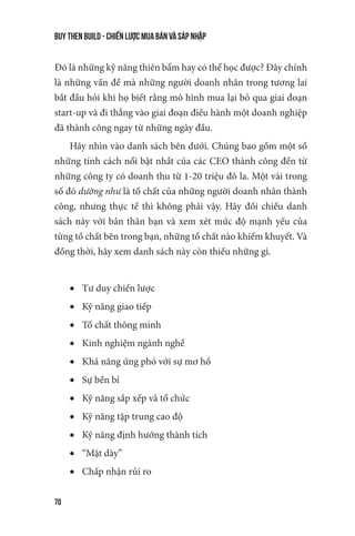 buy then build - Chiến lược mua bán và sáp nhập
70
Đó là những kỹ năng thiên bẩm hay có thể học được? Đây chính
là những vấn đề mà những người doanh nhân trong tương lai
bắt đầu hỏi khi họ biết rằng mô hình mua lại bỏ qua giai đoạn
start-up và đi thẳng vào giai đoạn điều hành một doanh nghiệp
đã thành công ngay từ những ngày đầu.
Hãy nhìn vào danh sách bên dưới. Chúng bao gồm một số
những tính cách nổi bật nhất của các CEO thành công đến từ
những công ty có doanh thu từ 1-20 triệu đô la. Một vài trong
số đó dường như là tố chất của những người doanh nhân thành
công, nhưng thực tế thì không phải vậy. Hãy đối chiếu danh
sách này với bản thân bạn và xem xét mức độ mạnh yếu của
từng tố chất bên trong bạn, những tố chất nào khiếm khuyết. Và
đồng thời, hãy xem danh sách này còn thiếu những gì.
•	 Tư duy chiến lược
•	 Kỹ năng giao tiếp
•	 Tố chất thông minh
•	 Kinh nghiệm ngành nghề
•	 Khả năng ứng phó với sự mơ hồ
•	 Sự bền bỉ
•	 Kỹ năng sắp xếp và tổ chức
•	 Kỹ năng tập trung cao độ
•	 Kỹ năng định hướng thành tích
•	 “Mặt dày”
•	 Chấp nhận rủi ro
 