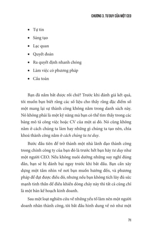 Chương 3. Tư duy của một CEO
71
•	 Tự tin
•	 Sáng tạo
•	 Lạc quan
•	 Quyết đoán
•	 Ra quyết định nhanh chóng
•	 Làm việc có phương pháp
•	 Cầu toàn
Bạn đã nắm bắt được rồi chứ? Trước khi đánh giá kết quả,
tôi muốn bạn biết rằng các số liệu cho thấy rằng đặc điểm số
một mang lại sự thành công không nằm trong danh sách này.
Nó không phải là một kỹ năng mà bạn có thể tìm thấy trong các
bảng mô tả công việc hoặc CV của một ai đó. Nó cũng không
nằm ở cách chúng ta làm hay những gì chúng ta tạo nên, chìa
khoá thành công nằm ở cách chúng ta tư duy.
Bước đầu tiên để trở thành một nhà lãnh đạo thành công
trong chính công ty của bạn đó là trước hết bạn hãy tư duy như
một người CEO. Nếu không nuôi dưỡng những suy nghĩ đúng
đắn, bạn sẽ bị đánh bại ngay trước khi bắt đầu. Bạn cần xây
dựng một tầm nhìn về nơi bạn muốn hướng đến, và phương
pháp để đạt được điều đó, nhưng nếu bạn không tích lũy đủ sức
mạnh tinh thần để điều khiển dòng chảy này thì tất cả cũng chỉ
là một bản kế hoạch kinh doanh.
Sau một loạt nghiên cứu về những yếu tố làm nên một người
doanh nhân thành công, tôi bắt đầu hình dung về nó như một
 