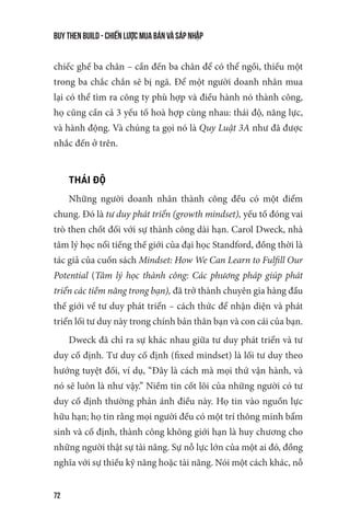 buy then build - Chiến lược mua bán và sáp nhập
72
chiếc ghế ba chân – cần đến ba chân để có thể ngồi, thiếu một
trong ba chắc chắn sẽ bị ngã. Để một người doanh nhân mua
lại có thể tìm ra công ty phù hợp và điều hành nó thành công,
họ cũng cần cả 3 yếu tố hoà hợp cùng nhau: thái độ, năng lực,
và hành động. Và chúng ta gọi nó là Quy Luật 3A như đã được
nhắc đến ở trên.
THÁI ĐỘ
Những người doanh nhân thành công đều có một điểm
chung. Đó là tư duy phát triển (growth mindset), yếu tố đóng vai
trò then chốt đối với sự thành công dài hạn. Carol Dweck, nhà
tâm lý học nổi tiếng thế giới của đại học Standford, đồng thời là
tác giả của cuốn sách Mindset: How We Can Learn to Fulfill Our
Potential (Tâm lý học thành công: Các phương pháp giúp phát
triển các tiềm năng trong bạn), đã trở thành chuyên gia hàng đầu
thế giới về tư duy phát triển – cách thức để nhận diện và phát
triển lối tư duy này trong chính bản thân bạn và con cái của bạn.
Dweck đã chỉ ra sự khác nhau giữa tư duy phát triển và tư
duy cố định. Tư duy cố định (fixed mindset) là lối tư duy theo
hướng tuyệt đối, ví dụ, “Đây là cách mà mọi thứ vận hành, và
nó sẽ luôn là như vậy.” Niềm tin cốt lõi của những người có tư
duy cố định thường phản ánh điều này. Họ tin vào nguồn lực
hữu hạn; họ tin rằng mọi người đều có một trí thông minh bẩm
sinh và cố định, thành công không giới hạn là huy chương cho
những người thật sự tài năng. Sự nỗ lực lớn của một ai đó, đồng
nghĩa với sự thiếu kỹ năng hoặc tài năng. Nói một cách khác, nỗ
 
