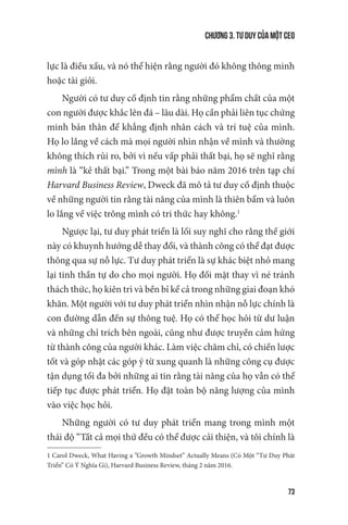 Chương 3. Tư duy của một CEO
73
lực là điều xấu, và nó thể hiện rằng người đó không thông minh
hoặc tài giỏi.
Người có tư duy cố định tin rằng những phẩm chất của một
con người được khắc lên đá – lâu dài. Họ cần phải liên tục chứng
minh bản thân để khẳng định nhân cách và trí tuệ của mình.
Họ lo lắng về cách mà mọi người nhìn nhận về mình và thường
không thích rủi ro, bởi vì nếu vấp phải thất bại, họ sẽ nghĩ rằng
mình là “kẻ thất bại.” Trong một bài báo năm 2016 trên tạp chí
Harvard Business Review, Dweck đã mô tả tư duy cố định thuộc
về những người tin rằng tài năng của mình là thiên bẩm và luôn
lo lắng về việc trông mình có tri thức hay không.1
Ngược lại, tư duy phát triển là lối suy nghĩ cho rằng thế giới
này có khuynh hướng dễ thay đổi, và thành công có thể đạt được
thông qua sự nỗ lực. Tư duy phát triển là sự khác biệt nhỏ mang
lại tinh thần tự do cho mọi người. Họ đối mặt thay vì né tránh
thách thức, họ kiên trì và bền bỉ kể cả trong những giai đoạn khó
khăn. Một người với tư duy phát triển nhìn nhận nỗ lực chính là
con đường dẫn đến sự thông tuệ. Họ có thể học hỏi từ dư luận
và những chỉ trích bên ngoài, cũng như được truyền cảm hứng
từ thành công của người khác. Làm việc chăm chỉ, có chiến lược
tốt và góp nhặt các góp ý từ xung quanh là những công cụ được
tận dụng tối đa bởi những ai tin rằng tài năng của họ vẫn có thể
tiếp tục được phát triển. Họ đặt toàn bộ năng lượng của mình
vào việc học hỏi.
Những người có tư duy phát triển mang trong mình một
thái độ “Tất cả mọi thứ đều có thể được cải thiện, và tôi chính là
1 Carol Dweck, What Having a ”Growth Mindset” Actually Means (Có Một “Tư Duy Phát
Triển” Có Ý Nghĩa Gì), Harvard Business Review, tháng 2 năm 2016.
 