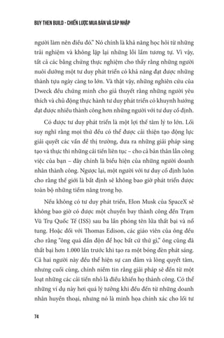 buy then build - Chiến lược mua bán và sáp nhập
74
người làm nên điều đó.” Nó chính là khả năng học hỏi từ những
trải nghiệm và không lặp lại những lỗi lầm tương tự. Vì vậy,
tất cả các bằng chứng thực nghiệm cho thấy rằng những người
nuôi dưỡng một tư duy phát triển có khả năng đạt được những
thành tựu ngày càng to lớn. Và thật vậy, những nghiên cứu của
Dweck đều chứng minh cho giả thuyết rằng những người yêu
thích và chủ động thực hành tư duy phát triển có khuynh hướng
đạt được nhiều thành công hơn những người với tư duy cố định.
Có được tư duy phát triển là một lợi thế tâm lý to lớn. Lối
suy nghĩ rằng mọi thứ đều có thể được cải thiện tạo động lực
giải quyết các vấn đề thị trường, đưa ra những giải pháp sáng
tạo và thực thi những cải tiến liên tục – cho cả bản thân lẫn công
việc của bạn – đây chính là biểu hiện của những người doanh
nhân thành công. Ngược lại, một người với tư duy cố định luôn
cho rằng thế giới là bất định sẽ không bao giờ phát triển được
toàn bộ những tiềm năng trong họ.
Nếu không có tư duy phát triển, Elon Musk của SpaceX sẽ
không bao giờ có được một chuyến bay thành công đến Trạm
Vũ Trụ Quốc Tế (ISS) sau ba lần phóng tên lửa thất bại và nổ
tung. Hoặc đối với Thomas Edison, các giáo viên của ông đều
cho rằng “ông quá đần độn để học bất cứ thứ gì,” ông cũng đã
thất bại hơn 1.000 lần trước khi tạo ra một bóng đèn phát sáng.
Cả hai người này đều thể hiện sự can đảm và lòng quyết tâm,
nhưng cuối cùng, chính niềm tin rằng giải pháp sẽ đến từ một
loạt những các cải tiến nhỏ là điều khiến họ thành công. Có thể
những ví dụ này hơi quá lý tưởng khi đều đến từ những doanh
nhân huyền thoại, nhưng nó là minh họa chính xác cho lối tư
 