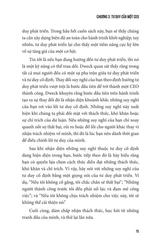 Chương 3. Tư duy của một CEO
75
duy phát triển. Trong hầu hết cuốn sách này, bạn sẽ thấy chúng
ta cần xây dựng biên độ an toàn cho hành trình khởi nghiệp, tuy
nhiên, tư duy phát triển lại cho thấy một tiềm năng cực kỳ lớn
về sự tăng giá của một cơ hội.
Tin tốt là nếu bạn đang hướng đến tư duy phát triển, thì nó
là một kỹ năng có thể trau dồi. Dweck quan sát thấy rằng trong
tất cả mọi người đều có một sự pha trộn giữa tư duy phát triển
và tư duy cố định. Thay đổi suy nghĩ của bạn theo định hướng tư
duy phát triển vượt trội là bước đầu tiên để trở thành một CEO
thành công. Dweck khuyên rằng bước đầu tiên trên hành trình
tạo ra sự thay đổi đó là nhận diện khoảnh khắc những suy nghĩ
của bạn rơi vào lối tư duy cố định. Những suy nghĩ này xuất
hiện khi chúng ta phải đối mặt với thách thức, khó khăn hoặc
sự chỉ trích của dư luận. Nếu những suy nghĩ của bạn chỉ xoay
quanh nỗi sợ thất bại, rủi ro hoặc đổ lỗi cho người khác thay vì
nhận trách nhiệm về mình, thì đó là lúc bạn nên dành thời gian
để điều chỉnh lối tư duy của mình.
Sau khi nhận diện những suy nghĩ thuộc tư duy cố định
đang hiện diện trong bạn, bước tiếp theo đó là hãy hiểu rằng
bạn có quyền lựa chọn cách thức diễn đạt những thách thức,
khó khăn và chỉ trích. Vì vậy, hãy nói với những suy nghĩ của
tư duy cố định bằng một giọng nói của tư duy phát triển. Ví
dụ, “Nếu tôi không cố gắng, tôi chắc chắn sẽ thất bại”; “Những
người thành công trước tôi đều phải nỗ lực và đam mê công
việc”; và “Nếu tôi không chịu trách nhiệm cho việc này, tôi sẽ
không thể cải thiện nó.”
Cuối cùng, dám chấp nhận thách thức, học hỏi từ những
tranh đấu của mình, và thử lại lần nữa.
 