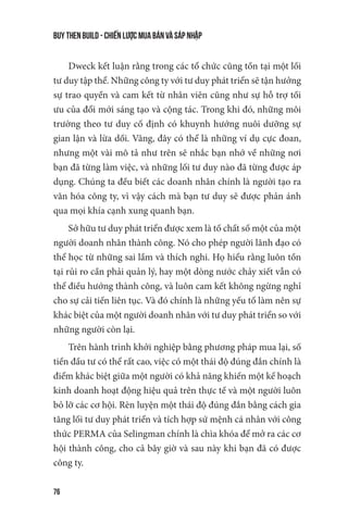 buy then build - Chiến lược mua bán và sáp nhập
76
Dweck kết luận rằng trong các tổ chức cũng tồn tại một lối
tư duy tập thể. Những công ty với tư duy phát triển sẽ tận hưởng
sự trao quyền và cam kết từ nhân viên cũng như sự hỗ trợ tối
ưu của đổi mới sáng tạo và cộng tác. Trong khi đó, những môi
trường theo tư duy cố định có khuynh hướng nuôi dưỡng sự
gian lận và lừa dối. Vâng, đây có thể là những ví dụ cực đoan,
nhưng một vài mô tả như trên sẽ nhắc bạn nhớ về những nơi
bạn đã từng làm việc, và những lối tư duy nào đã từng được áp
dụng. Chúng ta đều biết các doanh nhân chính là người tạo ra
văn hóa công ty, vì vậy cách mà bạn tư duy sẽ được phản ánh
qua mọi khía cạnh xung quanh bạn.
Sở hữu tư duy phát triển được xem là tố chất số một của một
người doanh nhân thành công. Nó cho phép người lãnh đạo có
thể học từ những sai lầm và thích nghi. Họ hiểu rằng luôn tồn
tại rủi ro cần phải quản lý, hay một dòng nước chảy xiết vẫn có
thể điều hướng thành công, và luôn cam kết không ngừng nghỉ
cho sự cải tiến liên tục. Và đó chính là những yếu tố làm nên sự
khác biệt của một người doanh nhân với tư duy phát triển so với
những người còn lại.
Trên hành trình khởi nghiệp bằng phương pháp mua lại, số
tiền đầu tư có thể rất cao, việc có một thái độ đúng đắn chính là
điểm khác biệt giữa một người có khả năng khiến một kế hoạch
kinh doanh hoạt động hiệu quả trên thực tế và một người luôn
bỏ lỡ các cơ hội. Rèn luyện một thái độ đúng đắn bằng cách gia
tăng lối tư duy phát triển và tích hợp sứ mệnh cá nhân với công
thức PERMA của Selingman chính là chìa khóa để mở ra các cơ
hội thành công, cho cả bây giờ và sau này khi bạn đã có được
công ty.
 