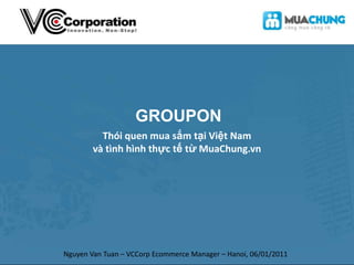GROUPON Thói quen mua sắm tại Việt Nam và tình hình thực tế từ MuaChung.vn Nguyen Van Tuan – VCCorp Ecommerce Manager – Hanoi, 06/01/2011 