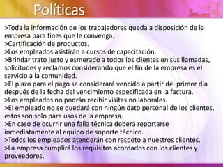 Políticas
>Toda la información de los trabajadores queda a disposición de la
empresa para fines que le convenga.
>Certificación de productos.
>Los empleados asistirán a cursos de capacitación.
>Brindar trato justo y esmerado a todos los clientes en sus llamadas,
solicitudes y reclamos considerando que el fin de la empresa es el
servicio a la comunidad.
>El plazo para el pago se considerará vencido a partir del primer día
después de la fecha del vencimiento especificada en la factura.
>Los empleados no podrán recibir visitas no laborales.
>El empleado no se quedará con ningún dato personal de los clientes,
estos son solo para usos de la empresa.
>En caso de ocurrir una falla técnica deberá reportarse
inmediatamente al equipo de soporte técnico.
>Todos los empleados atenderán con respeto a nuestros clientes.
>La empresa cumplirá los requisitos acordados con los clientes y
proveedores.
 
