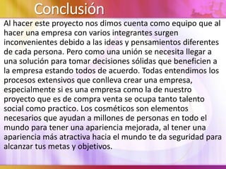 Conclusión
Al hacer este proyecto nos dimos cuenta como equipo que al
hacer una empresa con varios integrantes surgen
inconvenientes debido a las ideas y pensamientos diferentes
de cada persona. Pero como una unión se necesita llegar a
una solución para tomar decisiones sólidas que beneficien a
la empresa estando todos de acuerdo. Todas entendimos los
procesos extensivos que conlleva crear una empresa,
especialmente si es una empresa como la de nuestro
proyecto que es de compra venta se ocupa tanto talento
social como practico. Los cosméticos son elementos
necesarios que ayudan a millones de personas en todo el
mundo para tener una apariencia mejorada, al tener una
apariencia más atractiva hacia el mundo te da seguridad para
alcanzar tus metas y objetivos.
 
