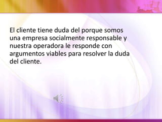 El cliente tiene duda del porque somos
una empresa socialmente responsable y
nuestra operadora le responde con
argumentos viables para resolver la duda
del cliente.
 