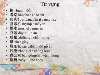 Từ vựng
• 换 Huàn : đổi
• 考察 kǎochá : khảo sát
• 传真机 chuánzhēn jī : máy fax
• 复印机 fùyìnjī : máy in
• 墨水 mòshuǐ : mực in
• 打印 dǎyìn : in ấn
• 质量 zhìliàng : chất lượng
• 纸 zhǐ : giấy
• 屑压板 xiè yàbǎn : đồ gỗ ép
• 种类 zhǒnglèi : chủng loại
• 办公室 bàn gōngshì : văn phòng
• 座椅 zuòyǐ : ghế xoay
 