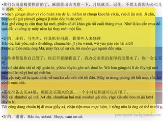 •我们公司桌椅要换新的了，麻烦你出去考察一下，月底就买。记住，不要太贵因为公司几
年都换一次。
wǒmen gōngsī zhuō yǐ yào huàn xīn de le, máfan nǐ chūqù kǎochá yíxià, yuèdǐ jiù mǎi. Jì zhù,
bùyào tài guì yīnwèi gōngsī jǐ nián dōu huàn yīcì.
Bàn ghế công ty cần thay lại mới, phiền cô đi khảo giá rồi cuối tháng mua. Nhớ là ko cần mua đồ
quá đắt vi công ty mấy năm lại thay mới một lần.
•好的，还有，马先生，传真机有问题，我要叫人来修理
Hǎo de, hái yǒu, mǎ xiānshēng, chuánzhēn jī yǒu wèntí, wǒ yào jiào rén lái xiūlǐ
Được ạ. Còn nữa, ông Mã, máy fax có sự cố, tôi muốn gọi người đến sửa.
•这些事都是你自己管了，以后不要跟我说了。我办公室里的复印机没墨水了，你一会去买
吧。
zhèxiē shì dōu shì nǐ zìjǐ guǎn le, yǐhòu bùyào gēn wǒ shuō le. Wǒ bàn gōngshì lǐ de fùyìnjī méi
mòshuǐ le, nǐ yí huì qù mǎi ba.
Chuyện này cô tự quản nhé, về sau ko cần nói với tôi đâu. Máy in trong phòng tôi hết mực rồi, lát
cô đi mua nhé.
•我在准备去买A4纸，顺便会买墨水给您，一个小时后你就可以打印了。
Wǒ zài zhǔnbèi qù mǎi A4 zhǐ, shùnbiàn huì mǎi mòshuǐ gěi nín, yīgè xiǎoshí hòu nǐ jiù kěyǐ
dǎyìn le.
Tôi cũng đang chuẩn bị đi mua giấy a4, nhận tiện mua mực luôn, 1 tiếng nữa là ông có thể in rồi ạ,
•好的，谢谢。Hǎo de, xièxiè. Được, cảm ơn cô.
 