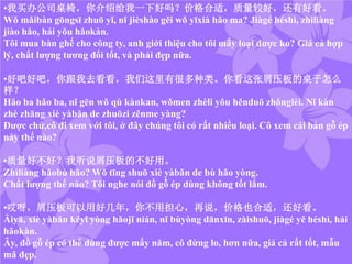 •我买办公司桌椅，你介绍给我一下好吗？价格合适，质量较好，还有好看。
Wǒ mǎibàn gōngsī zhuō yǐ, nǐ jièshào gěi wǒ yīxià hǎo ma? Jiàgé héshì, zhìliàng
jiào hǎo, hái yǒu hǎokàn.
Tôi mua bàn ghế cho công ty, anh giới thiệu cho tôi mấy loại được ko? Giá cả hợp
lý, chất lượng tương đối tốt, và phải đẹp nữa.
•好吧好吧，你跟我去看看，我们这里有很多种类。你看这张屑压板的桌子怎么
样？
Hǎo ba hǎo ba, nǐ gēn wǒ qù kànkan, wǒmen zhèli yǒu hěnduō zhǒnglèi. Nǐ kàn
zhè zhāng xiè yàbǎn de zhuōzi zěnme yàng?
Được chứ,cô đi xem với tôi, ở đây chúng tôi có rất nhiều loại. Cô xem cái bàn gỗ ép
này thế nào?
•质量好不好？我听说屑压板的不好用。
Zhìliàng hǎobù hǎo? Wǒ tīng shuō xiè yàbǎn de bù hǎo yòng.
Chất lượng thế nào? Tôi nghe nói đồ gỗ ép dùng không tốt lắm.
•哎呀，屑压板可以用好几年，你不用担心，再说，价格也合适，还好看。
Āiyā, xiè yàbǎn kěyǐ yòng hǎojǐ nián, nǐ bùyòng dānxīn, zàishuō, jiàgé yě héshì, hái
hǎokàn.
Ây, đồ gỗ ép có thể dùng được mấy năm, cô đừng lo, hơn nữa, giá cả rất tốt, mẫu
mã đẹp.
 