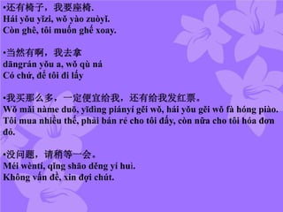 •还有椅子，我要座椅.
Hái yǒu yǐzi, wǒ yào zuòyǐ.
Còn ghê, tôi muốn ghế xoay.
•当然有啊，我去拿
dāngrán yǒu a, wǒ qù ná
Có chứ, để tôi đi lấy
•我买那么多，一定便宜给我，还有给我发红票。
Wǒ mǎi nàme duō, yīdìng piányí gěi wǒ, hái yǒu gěi wǒ fà hóng piào.
Tôi mua nhiều thế, phải bán rẻ cho tôi đấy, còn nữa cho tôi hóa đơn
đỏ.
•没问题，请稍等一会。
Méi wèntí, qǐng shāo děng yí huì.
Không vấn đề, xin đợi chút.
 