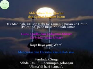 Ahli dalam Ilmu Qur’an
dan Syariat Hukum Islam
Da’i Madinah, Utusan Nabi Ke Yaman, Utusan ke Urdun
(Palestina) pada masa Kholifah Umar
Guru, Qodhi dan Gubernur Militer
Di Syiria (masa Umar)
Kaya Raya yang Wara’
Mencintai dan Dicintai Rasulullah saw.
Penduduk Surga
Sabda Rasul,”…..pemimpin golongan
Ulama’ di hari kiamat”.
 