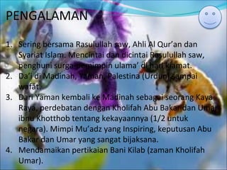PENGALAMAN
1. Sering bersama Rasulullah saw, Ahli Al Qur’an dan
Syariat Islam. Mencintai dan dicintai Rasulullah saw,
penghuni surga-pemimpin ulama’ di hari kiamat.
2. Da’i di Madinah, Yaman, Palestina (Urdun) sampai
wafat.
3. Dari Yaman kembali ke Madinah sebagai seorang Kaya
Raya, perdebatan dengan Kholifah Abu Bakar dan Umar
ibnu Khotthob tentang kekayaannya (1/2 untuk
negara). Mimpi Mu’adz yang Inspiring, keputusan Abu
Bakar dan Umar yang sangat bijaksana.
4. Mendamaikan pertikaian Bani Kilab (zaman Kholifah
Umar).
 
