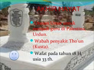 AKHIR HAYAT
Utusan Umar untuk
menjadi guru di Palestina,
Urdun.
Wabah penyakit Tho’un
(Kusta).
Wafat pada tahun 18 H,
usia 33 th.
 