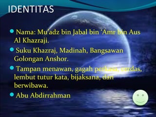 IDENTITAS
Nama: Mu’adz bin Jabal bin ‘Amr bin Aus
Al Khazraji.
Suku Khazraj, Madinah, Bangsawan
Golongan Anshor.
Tampan menawan, gagah perkasa, cerdas,
lembut tutur kata, bijaksana, dan
berwibawa.
Abu Abdirrahman
 