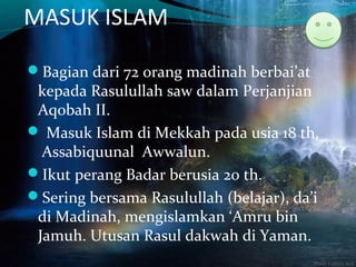 MASUK ISLAM
Bagian dari 72 orang madinah berbai’at
kepada Rasulullah saw dalam Perjanjian
Aqobah II.
 Masuk Islam di Mekkah pada usia 18 th,
Assabiquunal Awwalun.
Ikut perang Badar berusia 20 th.
Sering bersama Rasulullah (belajar), da’i
di Madinah, mengislamkan ‘Amru bin
Jamuh. Utusan Rasul dakwah di Yaman.
 