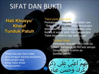 SIFAT DAN BUKTI
Hati Khusyu’Hati Khusyu’
KhoufKhouf
Tunduk PatuhTunduk Patuh
“Wahai Mu’adz! Demi Allah
saya sungguh sayang kepadamu.
Maka jangan lupa
setiap habis sholat
Mengucapkan………
‫ك‬َ ‫ر‬ِ‫َك‬ ‫ك‬ْ‫ِر‬ ‫ذ‬ِ‫َك‬ ‫عىلى‬َ ‫ي‬ْ‫ِر‬ ‫ن‬ِّ‫ي‬ ‫ع‬ِ‫َك‬ ‫ا‬َ ‫م‬َّ  ‫ه‬ُ‫ّم‬ ‫ىل‬ّ‫ه‬ ‫الل‬َ
‫ك‬َ ‫ت‬ِ‫َك‬ ‫د‬َ ‫بدا‬َ ‫ع‬ِ‫َك‬ ‫ن‬ِ‫َك‬ ‫س‬ْ‫ِر‬ ‫ح‬ُ‫ّم‬ ‫و‬َ ‫ك‬َ ‫ر‬ِ‫َك‬ ‫ك‬ْ‫ِر‬ ‫ش‬ُ‫ّم‬ ‫و‬َ
Takut pada Kematian,
Perkataannya kepada Rasulullah saw
“Setiap di waktu pagi, aku menyangka
tidak akan ketemu dengan waktu sore.
Ketika di waktu sore, Aku menyangka
Tidak bisa ketemu lagi waktu pagi”.
Tunduk Patuh
Perkataan Abdullah ibnu Mas’ud,
“kami menganggap Mu’adz serupa
Dengan Nabi Ibrahim as
(tunduk patuh)”.
 
