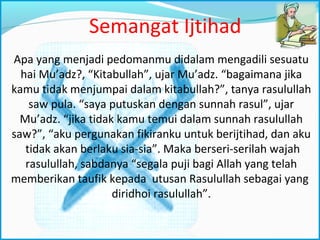 Semangat Ijtihad
Apa yang menjadi pedomanmu didalam mengadili sesuatu
hai Mu’adz?, “Kitabullah”, ujar Mu’adz. “bagaimana jika
kamu tidak menjumpai dalam kitabullah?”, tanya rasulullah
saw pula. “saya putuskan dengan sunnah rasul”, ujar
Mu’adz. “jika tidak kamu temui dalam sunnah rasulullah
saw?”, “aku pergunakan fikiranku untuk berijtihad, dan aku
tidak akan berlaku sia-sia”. Maka berseri-serilah wajah
rasulullah, sabdanya “segala puji bagi Allah yang telah
memberikan taufik kepada utusan Rasulullah sebagai yang
diridhoi rasulullah”.
 