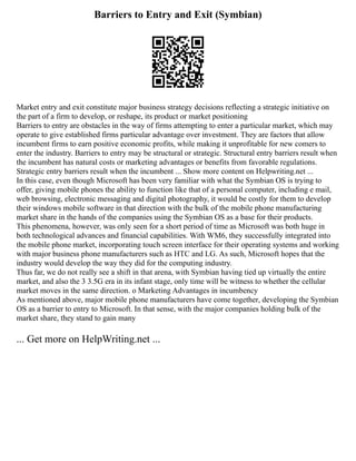 Barriers to Entry and Exit (Symbian)
Market entry and exit constitute major business strategy decisions reflecting a strategic initiative on
the part of a firm to develop, or reshape, its product or market positioning
Barriers to entry are obstacles in the way of firms attempting to enter a particular market, which may
operate to give established firms particular advantage over investment. They are factors that allow
incumbent firms to earn positive economic profits, while making it unprofitable for new comers to
enter the industry. Barriers to entry may be structural or strategic. Structural entry barriers result when
the incumbent has natural costs or marketing advantages or benefits from favorable regulations.
Strategic entry barriers result when the incumbent ... Show more content on Helpwriting.net ...
In this case, even though Microsoft has been very familiar with what the Symbian OS is trying to
offer, giving mobile phones the ability to function like that of a personal computer, including e mail,
web browsing, electronic messaging and digital photography, it would be costly for them to develop
their windows mobile software in that direction with the bulk of the mobile phone manufacturing
market share in the hands of the companies using the Symbian OS as a base for their products.
This phenomena, however, was only seen for a short period of time as Microsoft was both huge in
both technological advances and financial capabilities. With WM6, they successfully integrated into
the mobile phone market, incorporating touch screen interface for their operating systems and working
with major business phone manufacturers such as HTC and LG. As such, Microsoft hopes that the
industry would develop the way they did for the computing industry.
Thus far, we do not really see a shift in that arena, with Symbian having tied up virtually the entire
market, and also the 3 3.5G era in its infant stage, only time will be witness to whether the cellular
market moves in the same direction. o Marketing Advantages in incumbency
As mentioned above, major mobile phone manufacturers have come together, developing the Symbian
OS as a barrier to entry to Microsoft. In that sense, with the major companies holding bulk of the
market share, they stand to gain many
... Get more on HelpWriting.net ...
 