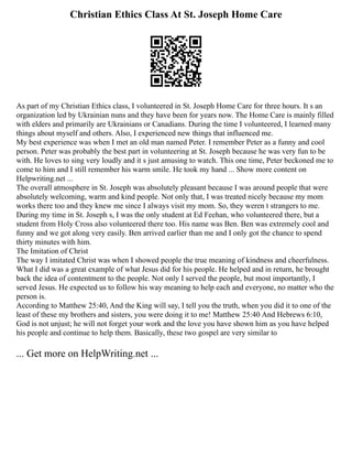 Christian Ethics Class At St. Joseph Home Care
As part of my Christian Ethics class, I volunteered in St. Joseph Home Care for three hours. It s an
organization led by Ukrainian nuns and they have been for years now. The Home Care is mainly filled
with elders and primarily are Ukrainians or Canadians. During the time I volunteered, I learned many
things about myself and others. Also, I experienced new things that influenced me.
My best experience was when I met an old man named Peter. I remember Peter as a funny and cool
person. Peter was probably the best part in volunteering at St. Joseph because he was very fun to be
with. He loves to sing very loudly and it s just amusing to watch. This one time, Peter beckoned me to
come to him and I still remember his warm smile. He took my hand ... Show more content on
Helpwriting.net ...
The overall atmosphere in St. Joseph was absolutely pleasant because I was around people that were
absolutely welcoming, warm and kind people. Not only that, I was treated nicely because my mom
works there too and they knew me since I always visit my mom. So, they weren t strangers to me.
During my time in St. Joseph s, I was the only student at Ed Feehan, who volunteered there, but a
student from Holy Cross also volunteered there too. His name was Ben. Ben was extremely cool and
funny and we got along very easily. Ben arrived earlier than me and I only got the chance to spend
thirty minutes with him.
The Imitation of Christ
The way I imitated Christ was when I showed people the true meaning of kindness and cheerfulness.
What I did was a great example of what Jesus did for his people. He helped and in return, he brought
back the idea of contentment to the people. Not only I served the people, but most importantly, I
served Jesus. He expected us to follow his way meaning to help each and everyone, no matter who the
person is.
According to Matthew 25:40, And the King will say, I tell you the truth, when you did it to one of the
least of these my brothers and sisters, you were doing it to me! Matthew 25:40 And Hebrews 6:10,
God is not unjust; he will not forget your work and the love you have shown him as you have helped
his people and continue to help them. Basically, these two gospel are very similar to
... Get more on HelpWriting.net ...
 