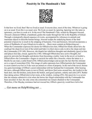 Passivity In The Handmaid s Tale
Is that how we lived, then? But we lived as usual. Everyone does, most of the time. Whatever is going
on is as usual. Even this is as usual, now. We lived, as usual, by ignoring. Ignoring isn t the same as
ignorance, you have to work at it. In the novel The Handmaid s Tale, written by Margaret Atwood,
Atwood s character Offred, a handmaid, guides the reader through her life in the Republic of Gilead.
Through a strategically placed sequence of events, accompanied by references to animals and
inanimate objects to describe human beings, Atwood sculpts the underlying theme of the fatal
potential of passivity to result in the stripping of humanity. First and foremost, Atwood incorporates a
series of flashbacks of a pre Gilead era in order to ... Show more content on Helpwriting.net ...
When the Commander expresses his desire for Offred to kiss him, Offred first thinks about how she
could get the sharp lever [out of the toilet] and hide it in [her] sleeve only to drive the sharp end into
the Commander (139 140). However, she dispels her rebellious thoughts and obediently [goes] to him
and [places her] lips, closed, against his (140). Although Offred does have active thoughts, her
passivity prevents her thoughts and desires from becoming a reality. Later in the novel, at Jezebel s,
Offred allows the Commander s fingers to encircle her ankle like a bracelet, where the tattoo is, a
Braille he can read, a cattle brand (254). Offred acknowledges and accepts the fact that this intimate
act is a sign of ownership (254). This image of cattle represents how Offred permits the Commander
to exert control over her as if she were an animal or a form of property. In the end of the novel, Serena
Joy gains knowledge of Offred s secret relationship with her husband the Commander. After hearing
the news, although Offred wants to run to [Nick], and throw [her] arms around him, she [walks] to the
back door, into the kitchen, [sets] down the basket, and [goes] upstairs, orderly and calm (287). Rather
than taking action, Offred [sits] in her room, at the window, waiting (291). Her passivity is so severe
that she remains submissive even when she knows her illegal relationship with the Commander has
been unveiled. In fact, the only crime she committed was remain obedient to the Commander.
Therefore, if the Mayday resistance had not rescued her, Offred s passivity would have led to her
... Get more on HelpWriting.net ...
 