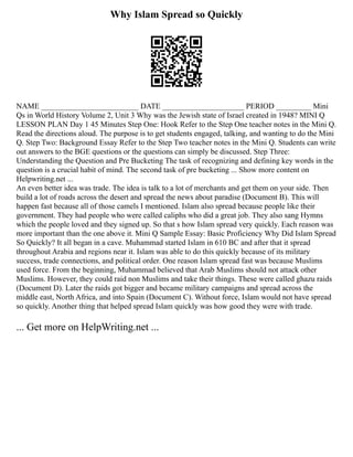 Why Islam Spread so Quickly
NAME _________________________ DATE _____________________ PERIOD _________ Mini
Qs in World History Volume 2, Unit 3 Why was the Jewish state of Israel created in 1948? MINI Q
LESSON PLAN Day 1 45 Minutes Step One: Hook Refer to the Step One teacher notes in the Mini Q.
Read the directions aloud. The purpose is to get students engaged, talking, and wanting to do the Mini
Q. Step Two: Background Essay Refer to the Step Two teacher notes in the Mini Q. Students can write
out answers to the BGE questions or the questions can simply be discussed. Step Three:
Understanding the Question and Pre Bucketing The task of recognizing and defining key words in the
question is a crucial habit of mind. The second task of pre bucketing ... Show more content on
Helpwriting.net ...
An even better idea was trade. The idea is talk to a lot of merchants and get them on your side. Then
build a lot of roads across the desert and spread the news about paradise (Document B). This will
happen fast because all of those camels I mentioned. Islam also spread because people like their
government. They had people who were called caliphs who did a great job. They also sang Hymns
which the people loved and they signed up. So that s how Islam spread very quickly. Each reason was
more important than the one above it. Mini Q Sample Essay: Basic Proficiency Why Did Islam Spread
So Quickly? It all began in a cave. Muhammad started Islam in 610 BC and after that it spread
throughout Arabia and regions near it. Islam was able to do this quickly because of its military
success, trade connections, and political order. One reason Islam spread fast was because Muslims
used force. From the beginning, Muhammad believed that Arab Muslims should not attack other
Muslims. However, they could raid non Muslims and take their things. These were called ghazu raids
(Document D). Later the raids got bigger and became military campaigns and spread across the
middle east, North Africa, and into Spain (Document C). Without force, Islam would not have spread
so quickly. Another thing that helped spread Islam quickly was how good they were with trade.
... Get more on HelpWriting.net ...
 
