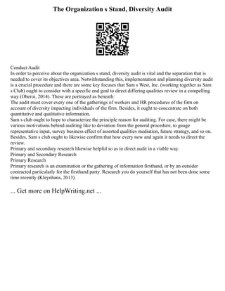 The Organization s Stand, Diversity Audit
Conduct Audit
In order to perceive about the organization s stand, diversity audit is vital and the separation that is
needed to cover its objectives area. Notwithstanding this, implementation and planning diversity audit
is a crucial procedure and there are some key focuses that Sam s West, Inc. (working together as Sam
s Club) ought to consider with a specific end goal to direct differing qualities review in a compelling
way (Oberoi, 2014). These are portrayed as beneath:
The audit must cover every one of the gatherings of workers and HR procedures of the firm on
account of diversity impacting individuals of the firm. Besides, it ought to concentrate on both
quantitative and qualitative information.
Sam s club ought to hope to characterize the principle reason for auditing. For case, there might be
various motivations behind auditing like to deviation from the general procedure, to gauge
representative input, survey business effect of assorted qualities mediation, future strategy, and so on.
Besides, Sam s club ought to likewise confirm that how every now and again it needs to direct the
review.
Primary and secondary research likewise helpful so as to direct audit in a viable way.
Primary and Secondary Research
Primary Research
Primary research is an examination or the gathering of information firsthand, or by an outsider
contracted particularly for the firsthand party. Research you do yourself that has not been done some
time recently (Kleynhans, 2013).
... Get more on HelpWriting.net ...
 