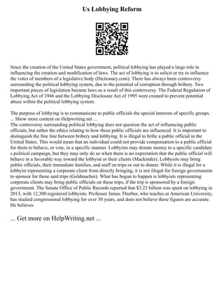Us Lobbying Reform
Since the creation of the United States government, political lobbying has played a large role in
influencing the creation and modification of laws. The act of lobbying is to solicit or try to influence
the votes of members of a legislative body (Dictionary.com). There has always been controversy
surrounding the political lobbying system, due to the potential of corruption through bribery. Two
important pieces of legislation became laws as a result of this controversy. The Federal Regulation of
Lobbying Act of 1946 and the Lobbying Disclosure Act of 1995 were created to prevent potential
abuse within the political lobbying system.
The purpose of lobbying is to communicate to public officials the special interests of specific groups.
... Show more content on Helpwriting.net ...
The controversy surrounding political lobbying does not question the act of influencing public
officials, but rather the ethics relating to how these public officials are influenced. It is important to
distinguish the fine line between bribery and lobbying. It is illegal to bribe a public official in the
United States. This would mean that an individual could not provide compensation to a public official
for them to behave, or vote, in a specific manner. Lobbyists may donate money to a specific candidate
s political campaign, but they may only do so when there is no expectation that the public official will
behave in a favorable way toward the lobbyist or their clients (Mackinder). Lobbyists may bring
public officials, their immediate families, and staff on trips or out to dinner. While it is illegal for a
lobbyist representing a corporate client from directly bringing, it is not illegal for foreign governments
to sponsor for these said trips (Goldmacher). What has begun to happen is lobbyists representing
corporate clients may bring public officials on these trips, if the trip is sponsored by a foreign
government. The Senate Office of Public Records reported that $3.23 billion was spent on lobbying in
2013, with 12,300 registered lobbyists. Professor James Thurber, who teaches at American University,
has studied congressional lobbying for over 30 years, and does not believe these figures are accurate.
He believes
... Get more on HelpWriting.net ...
 