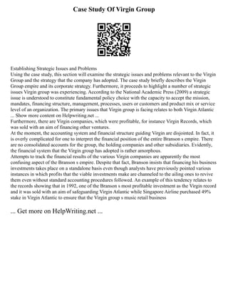 Case Study Of Virgin Group
Establishing Strategic Issues and Problems
Using the case study, this section will examine the strategic issues and problems relevant to the Virgin
Group and the strategy that the company has adopted. The case study briefly describes the Virgin
Group empire and its corporate strategy. Furthermore, it proceeds to highlight a number of strategic
issues Virgin group was experiencing. According to the National Academic Press (2009) a strategic
issue is understood to constitute fundamental policy choice with the capacity to accept the mission,
mandates, financing structure, management, processes, users or customers and product mix or service
level of an organization. The primary issues that Virgin group is facing relates to both Virgin Atlantic
... Show more content on Helpwriting.net ...
Furthermore, there are Virgin companies, which were profitable, for instance Virgin Records, which
was sold with an aim of financing other ventures.
At the moment, the accounting system and financial structure guiding Virgin are disjointed. In fact, it
is overly complicated for one to interpret the financial position of the entire Branson s empire. There
are no consolidated accounts for the group, the holding companies and other subsidiaries. Evidently,
the financial system that the Virgin group has adopted is rather amorphous.
Attempts to track the financial results of the various Virgin companies are apparently the most
confusing aspect of the Branson s empire. Despite that fact, Branson insists that financing his business
investments takes place on a standalone basis even though analysts have previously pointed various
instances in which profits that the viable investments make are channeled to the ailing ones to revive
them even without standard accounting procedures followed. An example of this tendency relates to
the records showing that in 1992, one of the Branson s most profitable investment as the Virgin record
and it was sold with an aim of safeguarding Virgin Atlantic while Singapore Airline purchased 49%
stake in Virgin Atlantic to ensure that the Virgin group s music retail business
... Get more on HelpWriting.net ...
 