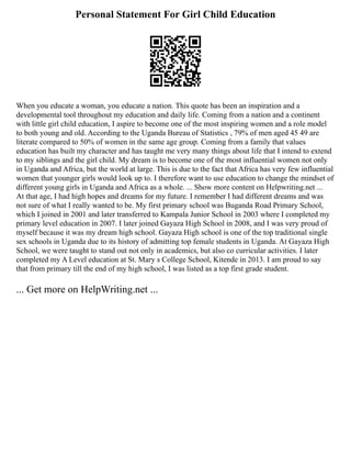 Personal Statement For Girl Child Education
When you educate a woman, you educate a nation. This quote has been an inspiration and a
developmental tool throughout my education and daily life. Coming from a nation and a continent
with little girl child education, I aspire to become one of the most inspiring women and a role model
to both young and old. According to the Uganda Bureau of Statistics , 79% of men aged 45 49 are
literate compared to 50% of women in the same age group. Coming from a family that values
education has built my character and has taught me very many things about life that I intend to extend
to my siblings and the girl child. My dream is to become one of the most influential women not only
in Uganda and Africa, but the world at large. This is due to the fact that Africa has very few influential
women that younger girls would look up to. I therefore want to use education to change the mindset of
different young girls in Uganda and Africa as a whole. ... Show more content on Helpwriting.net ...
At that age, I had high hopes and dreams for my future. I remember I had different dreams and was
not sure of what I really wanted to be. My first primary school was Buganda Road Primary School,
which I joined in 2001 and later transferred to Kampala Junior School in 2003 where I completed my
primary level education in 2007. I later joined Gayaza High School in 2008, and I was very proud of
myself because it was my dream high school. Gayaza High school is one of the top traditional single
sex schools in Uganda due to its history of admitting top female students in Uganda. At Gayaza High
School, we were taught to stand out not only in academics, but also co curricular activities. I later
completed my A Level education at St. Mary s College School, Kitende in 2013. I am proud to say
that from primary till the end of my high school, I was listed as a top first grade student.
... Get more on HelpWriting.net ...
 