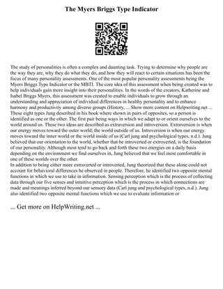 The Myers Briggs Type Indicator
The study of personalities is often a complex and daunting task. Trying to determine why people are
the way they are, why they do what they do, and how they will react to certain situations has been the
focus of many personality assessments. One of the most popular personality assessments being the
Myers Briggs Type Indicator or the MBTI. The core idea of this assessment when being created was to
help individuals gain more insight into their personalities. In the words of the creators, Katherine and
Isabel Briggs Myers, this assessment was created to enable individuals to grow through an
understanding and appreciation of individual differences in healthy personality and to enhance
harmony and productivity among diverse groups (History, ... Show more content on Helpwriting.net ...
These eight types Jung described in his book where shown in pairs of opposites, so a person is
identified as one or the other. The first pair being ways in which we adapt to or orient ourselves to the
world around us. These two ideas are described as extraversion and introversion. Extraversion is when
our energy moves toward the outer world; the world outside of us. Introversion is when our energy
moves toward the inner world or the world inside of us (Carl jung and psychological types, n.d.). Jung
believed that our orientation to the world, whether that be introverted or extroverted, is the foundation
of our personality. Although most tend to go back and forth these two energies on a daily basis
depending on the environment we find ourselves in, Jung believed that we feel most comfortable in
one of these worlds over the other.
In addition to being either more extraverted or introverted, Jung theorized that these alone could not
account for behavioral differences he observed in people. Therefore, he identified two opposite mental
functions in which we use to take in information. Sensing perception which is the process of collecting
data through our five senses and intuitive perception which is the process in which connections are
made and meanings inferred beyond our sensory data (Carl jung and psychological types, n.d.). Jung
also identified two opposite mental functions which we use to evaluate information or
... Get more on HelpWriting.net ...
 