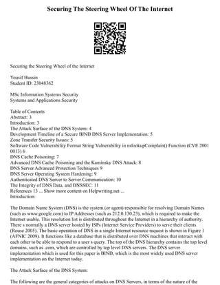 Securing The Steering Wheel Of The Internet
Securing the Steering Wheel of the Internet
Yousif Hussin
Student ID: 23048362
MSc Information Systems Security
Systems and Applications Security
Table of Contents
Abstract: 3
Introduction: 3
The Attack Surface of the DNS System: 4
Development Timeline of a Secure BIND DNS Server Implementation: 5
Zone Transfer Security Issues: 5
Software Code Vulnerability Format String Vulnerability in nslookupComplain() Function (CVE 2001
0013) 6
DNS Cache Poisoning: 7
Advanced DNS Cache Poisoning and the Kaminsky DNS Attack: 8
DNS Server Advanced Protection Techniques 9
DNS Server Operating System Hardening: 9
Authenticated DNS Server to Server Communication: 10
The Integrity of DNS Data, and DNSSEC: 11
References 13 ... Show more content on Helpwriting.net ...
Introduction:
The Domain Name System (DNS) is the system (or agent) responsible for resolving Domain Names
(such as www.google.com) to IP Addresses (such as 212.0.130.23), which is required to make the
Internet usable. This resolution list is distributed throughout the Internet in a hierarchy of authority.
There s normally a DNS server hosted by ISPs (Internet Service Providers) to serve their clients
(Rouse 2005). The basic operation of DNS in a single Internet resource request is shown in Figure 1
(AFNIC 2009). It functions like a database that is distributed over DNS machines that interact with
each other to be able to respond to a user s query. The top of the DNS hierarchy contains the top level
domains, such as .com, which are controlled by top level DNS servers. The DNS server
implementation which is used for this paper is BIND, which is the most widely used DNS server
implementation on the Internet today.
The Attack Surface of the DNS System:
The following are the general categories of attacks on DNS Servers, in terms of the nature of the
 